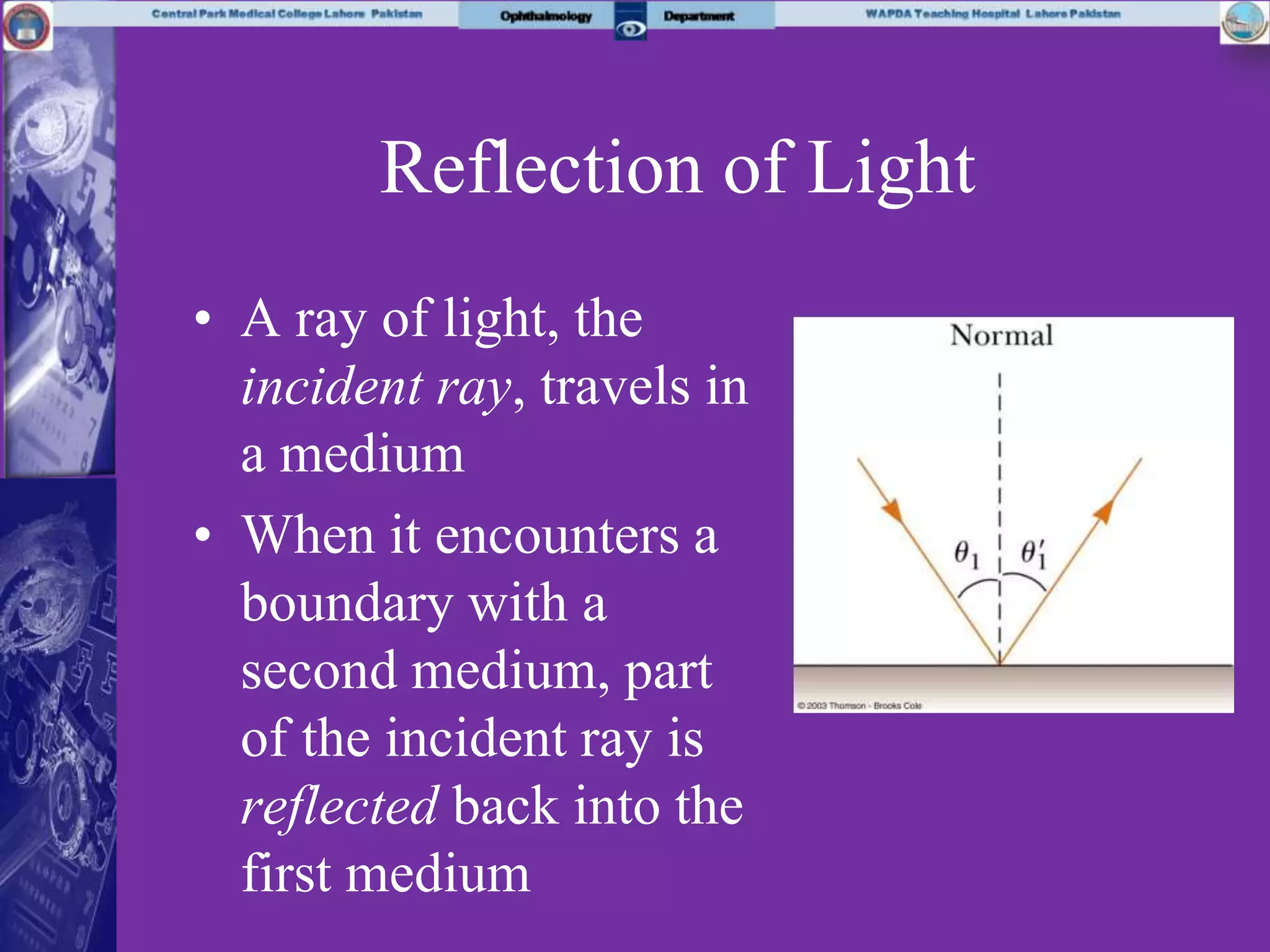 Reflection of Light
• A ray of light, the
incident ray, travels in
a medium
• When it encounters a
boundary with a
second medium, part
of the incident ray is
reflected back into the
first medium
 
