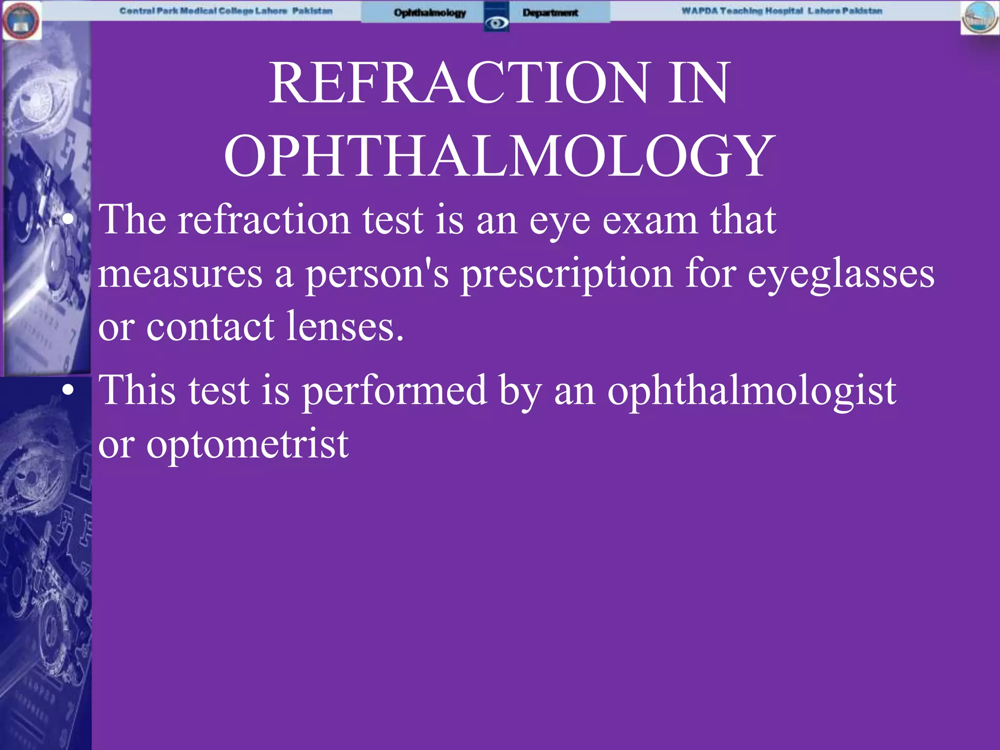 REFRACTION IN
OPHTHALMOLOGY
• The refraction test is an eye exam that
measures a person's prescription for eyeglasses
or contact lenses.
• This test is performed by an ophthalmologist
or optometrist
 