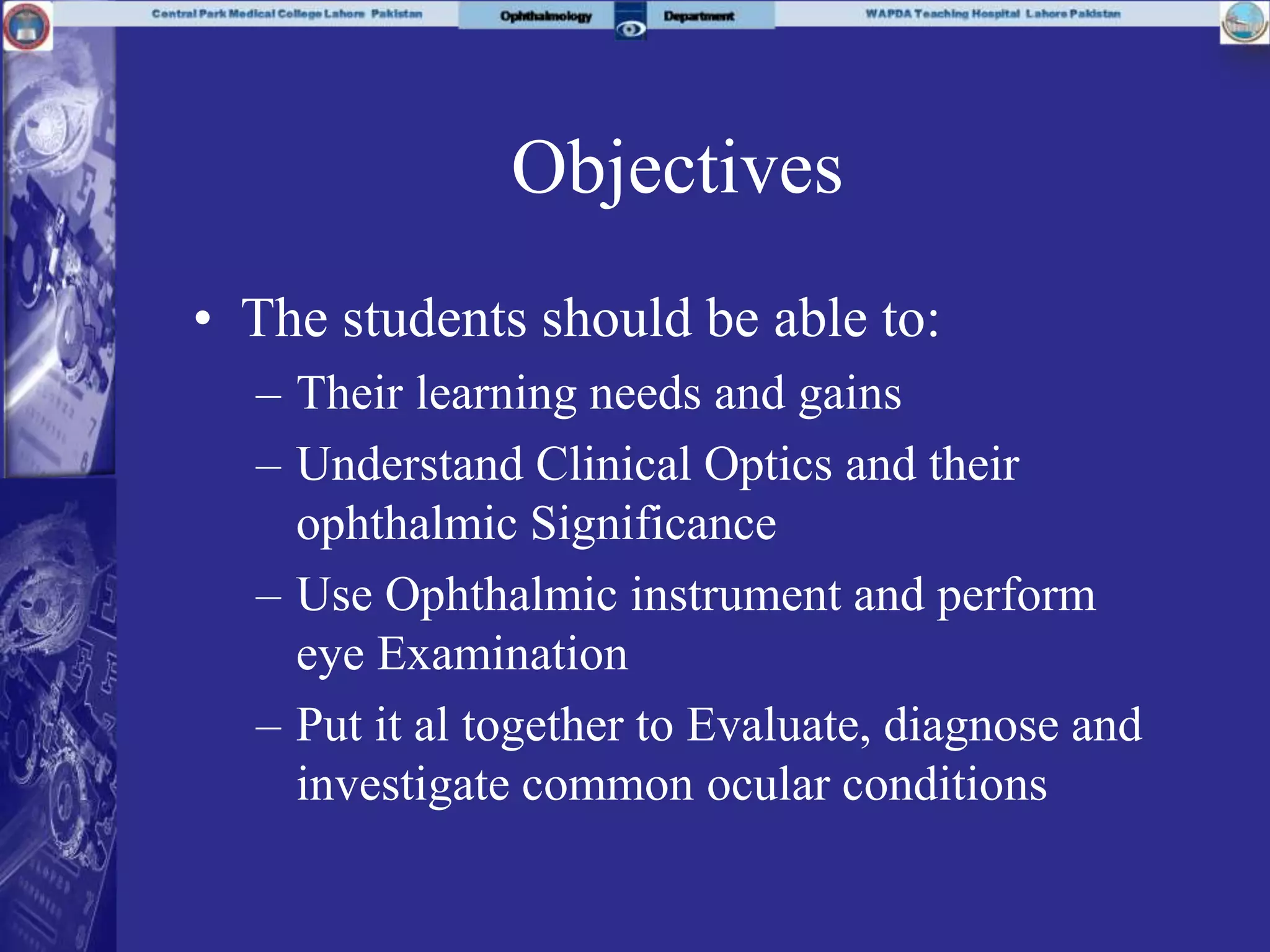 Objectives
• The students should be able to:
– Their learning needs and gains
– Understand Clinical Optics and their
ophthalmic Significance
– Use Ophthalmic instrument and perform
eye Examination
– Put it al together to Evaluate, diagnose and
investigate common ocular conditions
 