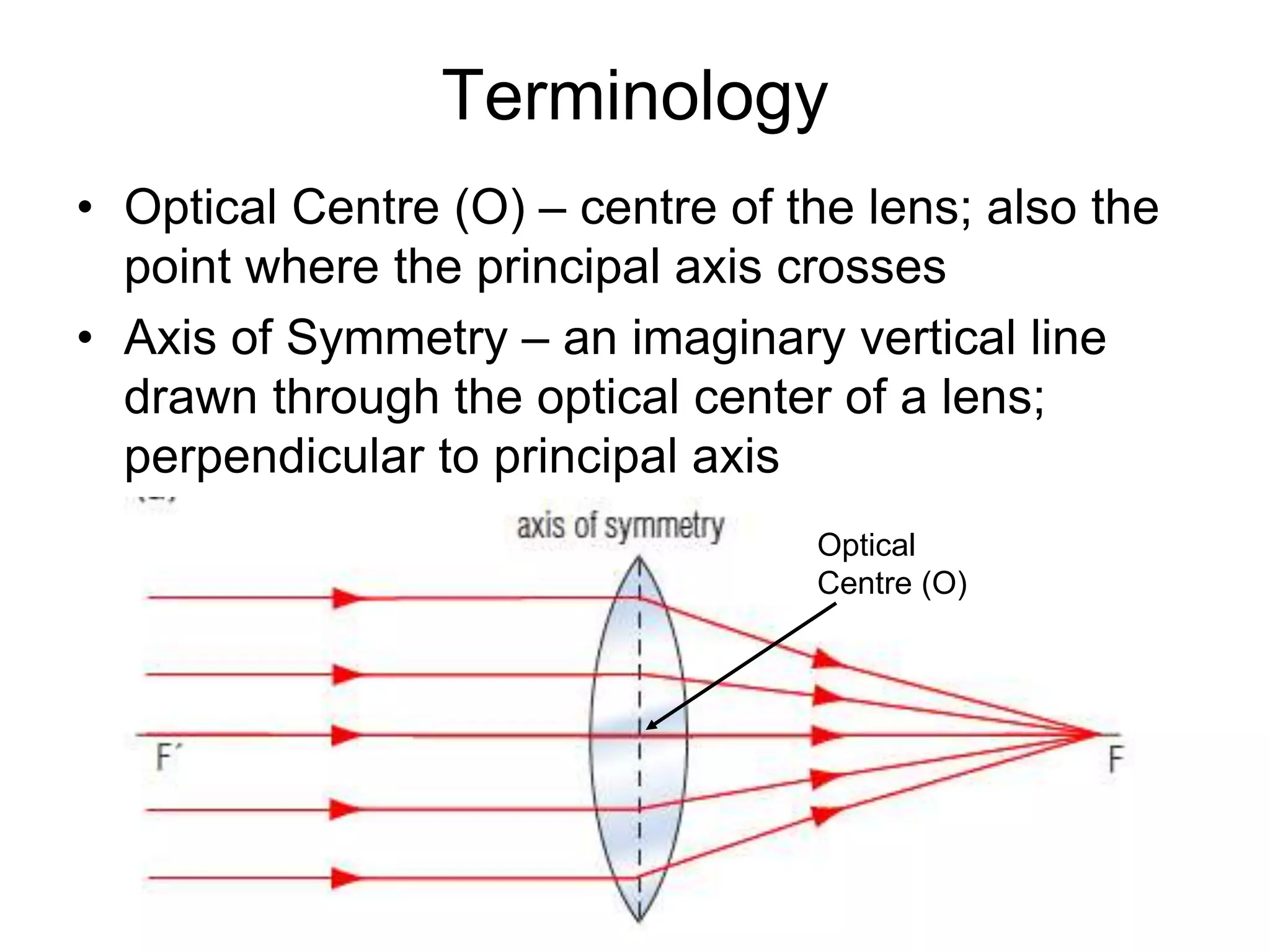 Terminology
• Optical Centre (O) – centre of the lens; also the
point where the principal axis crosses
• Axis of Symmetry – an imaginary vertical line
drawn through the optical center of a lens;
perpendicular to principal axis
Optical
Centre (O)
 