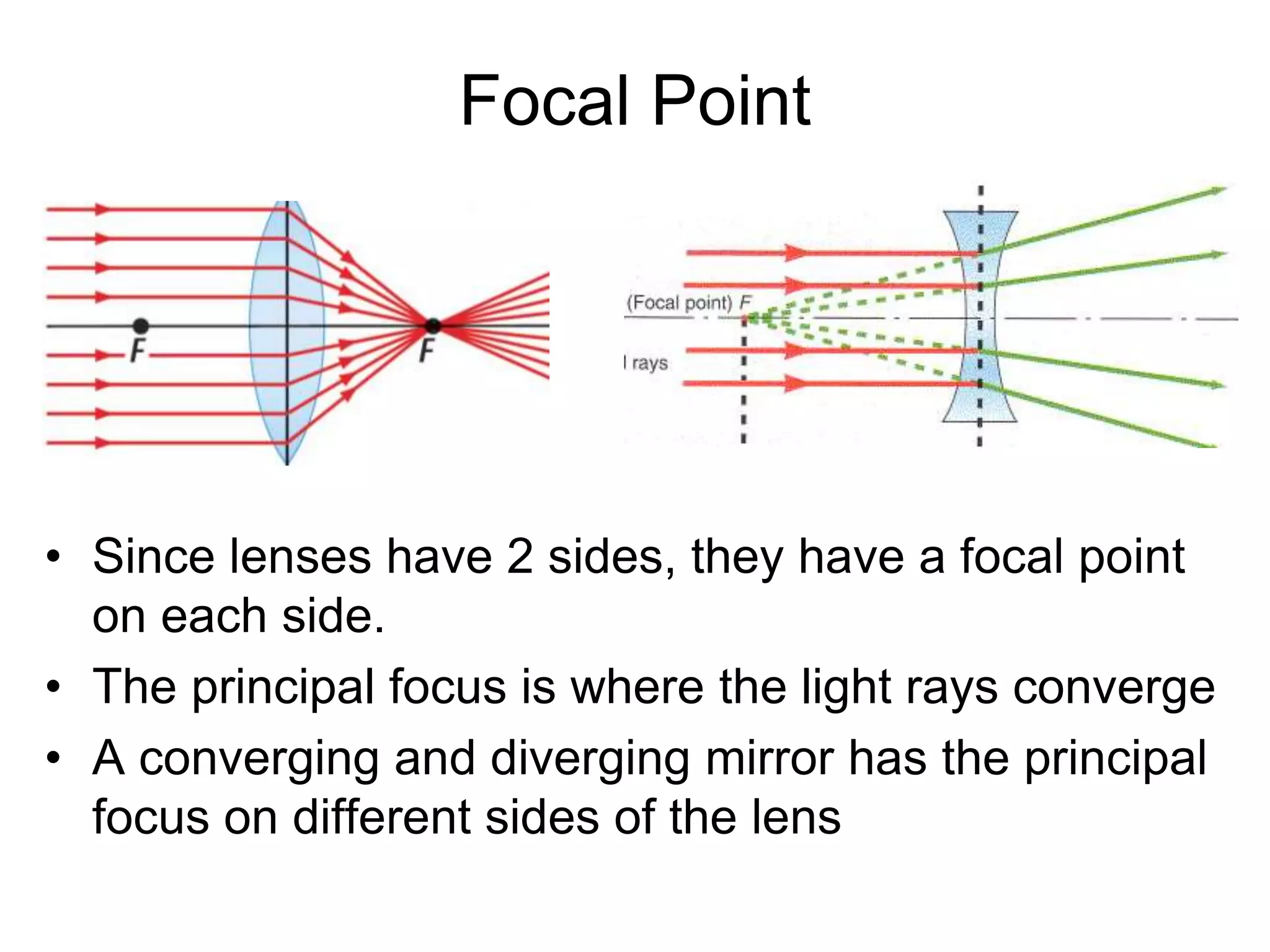 Focal Point
• Since lenses have 2 sides, they have a focal point
on each side.
• The principal focus is where the light rays converge
• A converging and diverging mirror has the principal
focus on different sides of the lens
 