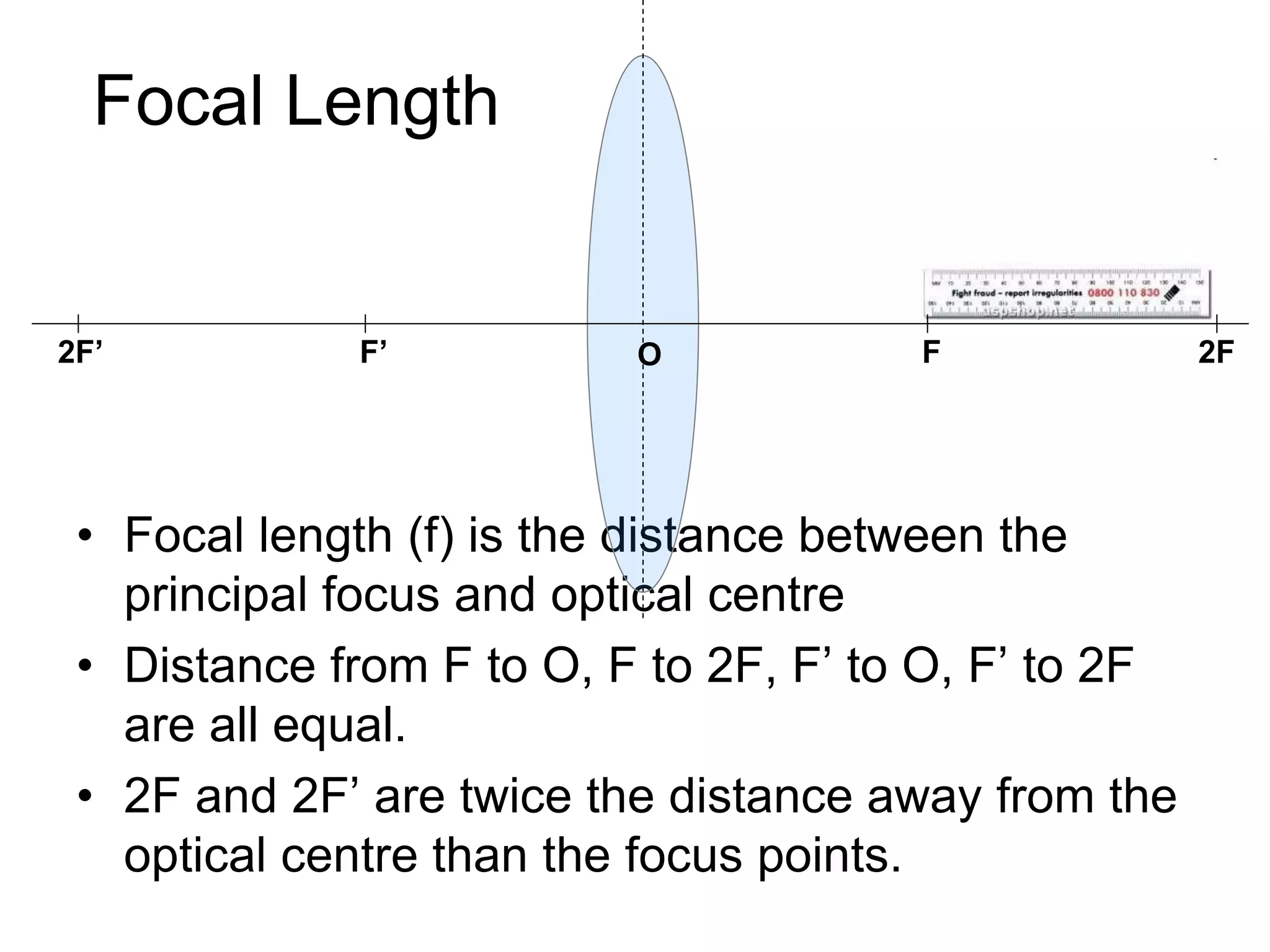 Focal Length
• Focal length (f) is the distance between the
principal focus and optical centre
• Distance from F to O, F to 2F, F’ to O, F’ to 2F
are all equal.
• 2F and 2F’ are twice the distance away from the
optical centre than the focus points.
FF’ 2F2F’ O
 