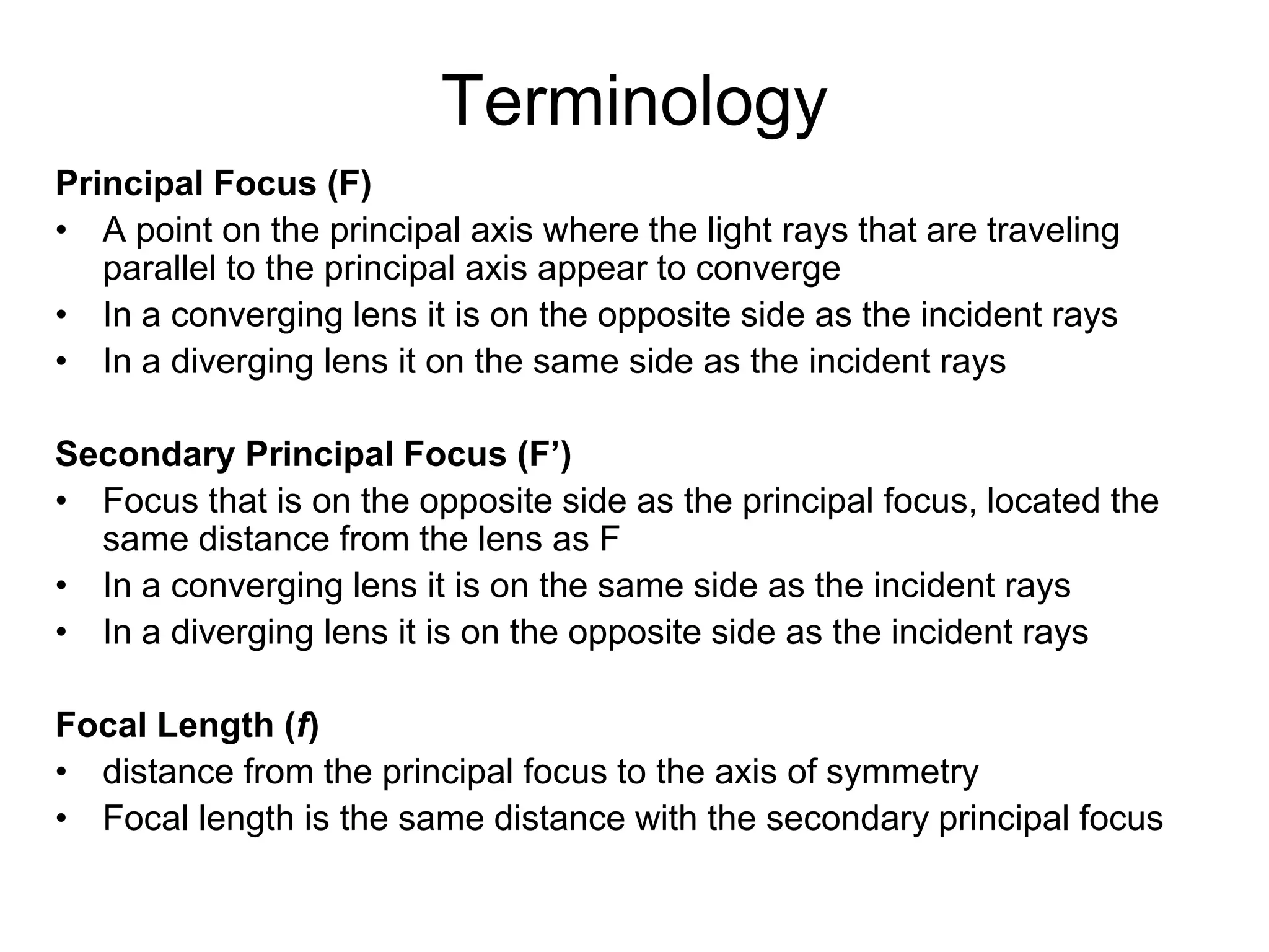 Terminology
Principal Focus (F)
• A point on the principal axis where the light rays that are traveling
parallel to the principal axis appear to converge
• In a converging lens it is on the opposite side as the incident rays
• In a diverging lens it on the same side as the incident rays
Secondary Principal Focus (F’)
• Focus that is on the opposite side as the principal focus, located the
same distance from the lens as F
• In a converging lens it is on the same side as the incident rays
• In a diverging lens it is on the opposite side as the incident rays
Focal Length (f)
• distance from the principal focus to the axis of symmetry
• Focal length is the same distance with the secondary principal focus
 