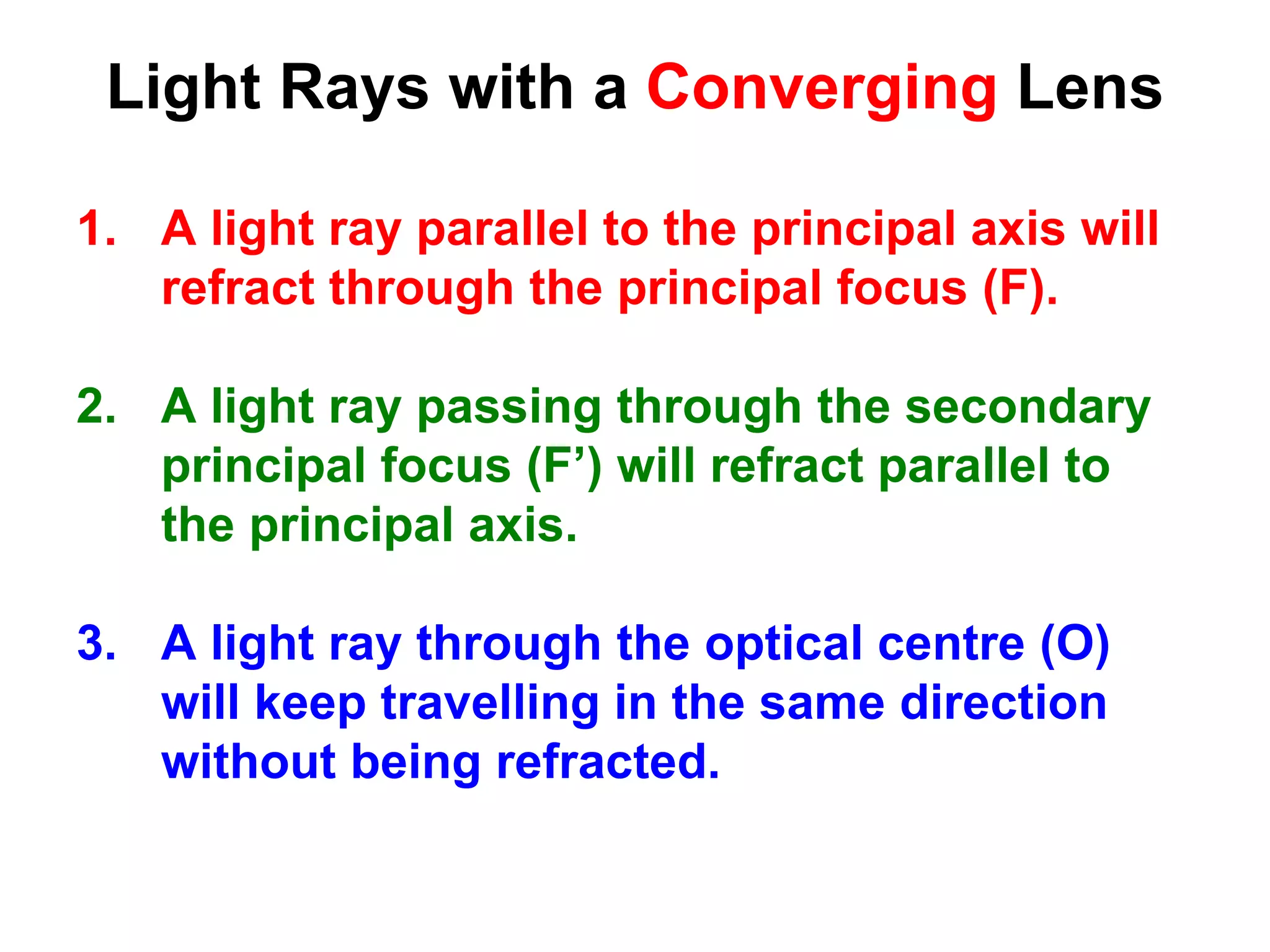Light Rays with a Converging Lens
1. A light ray parallel to the principal axis will
refract through the principal focus (F).
2. A light ray passing through the secondary
principal focus (F’) will refract parallel to
the principal axis.
3. A light ray through the optical centre (O)
will keep travelling in the same direction
without being refracted.
 
