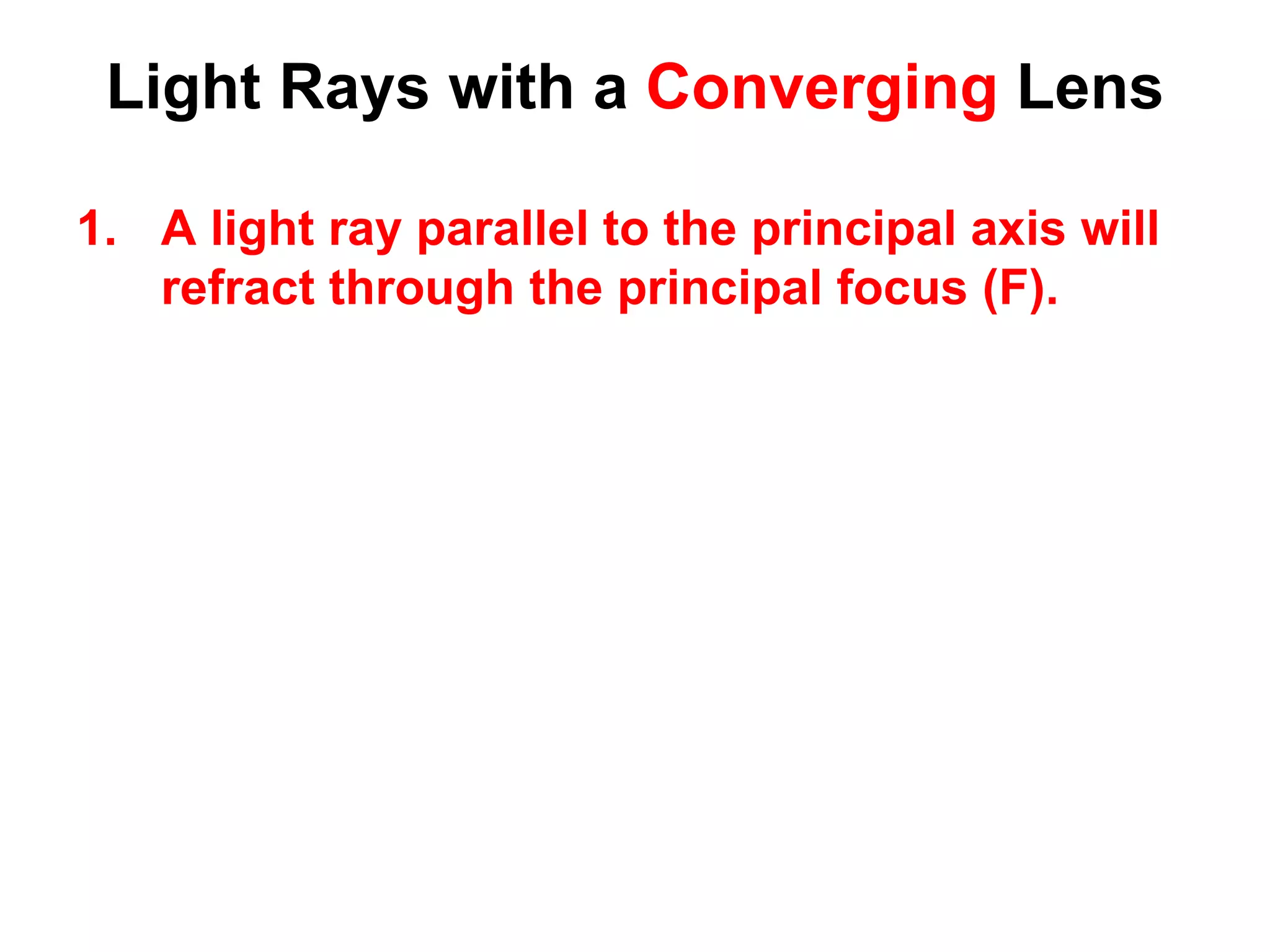 Light Rays with a Converging Lens
1. A light ray parallel to the principal axis will
refract through the principal focus (F).
 
