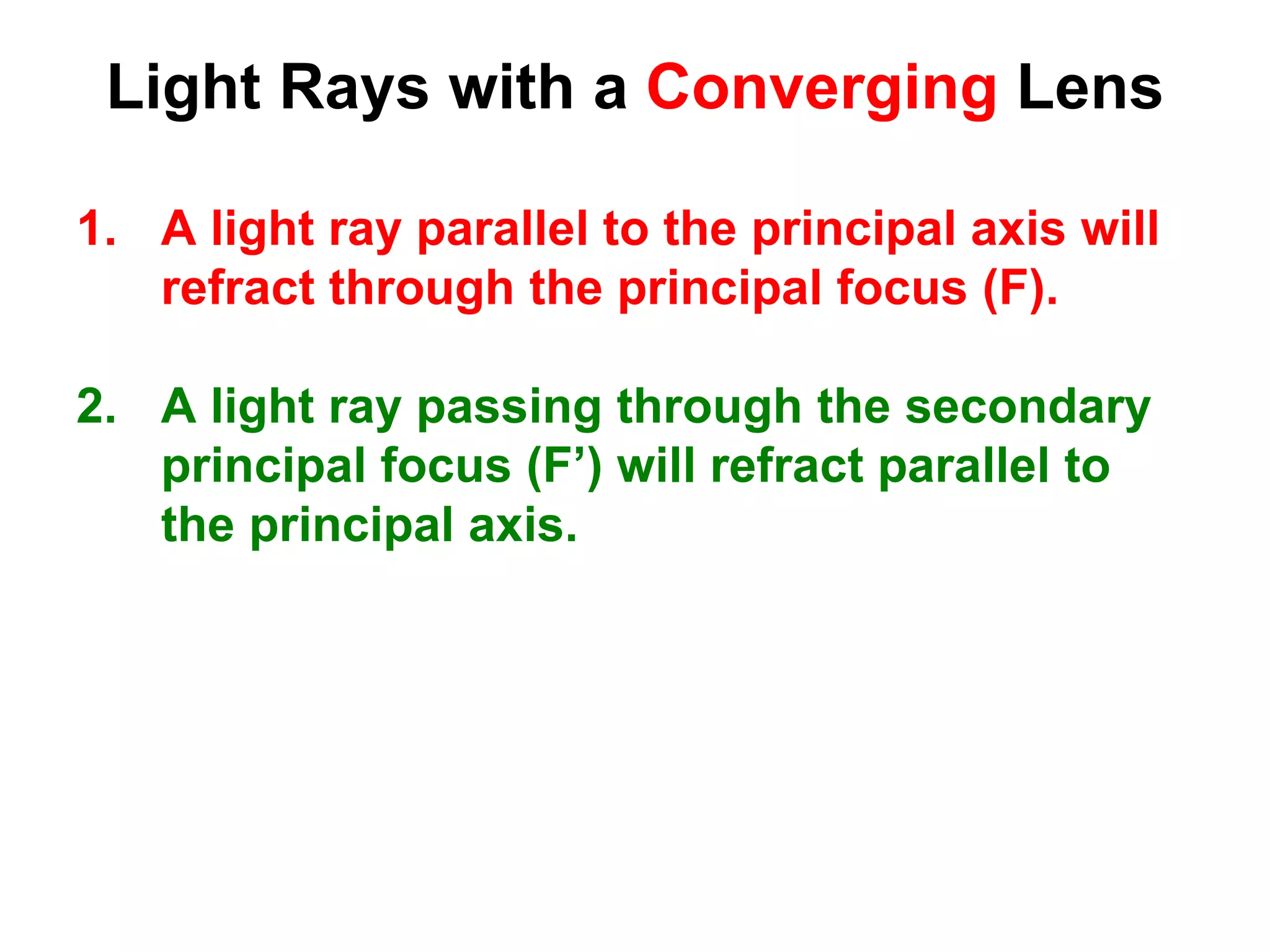 Light Rays with a Converging Lens
1. A light ray parallel to the principal axis will
refract through the principal focus (F).
2. A light ray passing through the secondary
principal focus (F’) will refract parallel to
the principal axis.
 