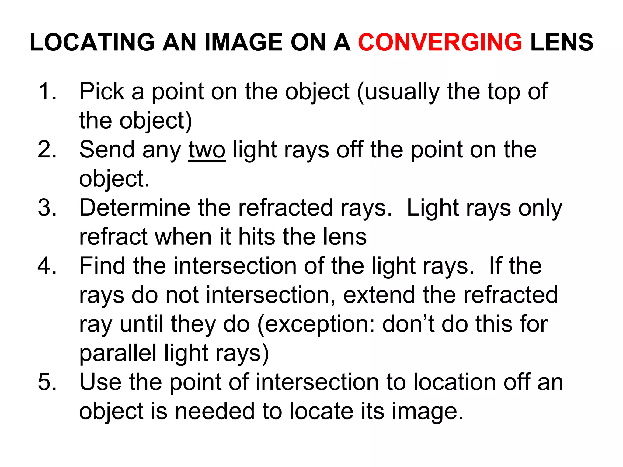 LOCATING AN IMAGE ON A CONVERGING LENS
1. Pick a point on the object (usually the top of
the object)
2. Send any two light rays off the point on the
object.
3. Determine the refracted rays. Light rays only
refract when it hits the lens
4. Find the intersection of the light rays. If the
rays do not intersection, extend the refracted
ray until they do (exception: don’t do this for
parallel light rays)
5. Use the point of intersection to location off an
object is needed to locate its image.
 
