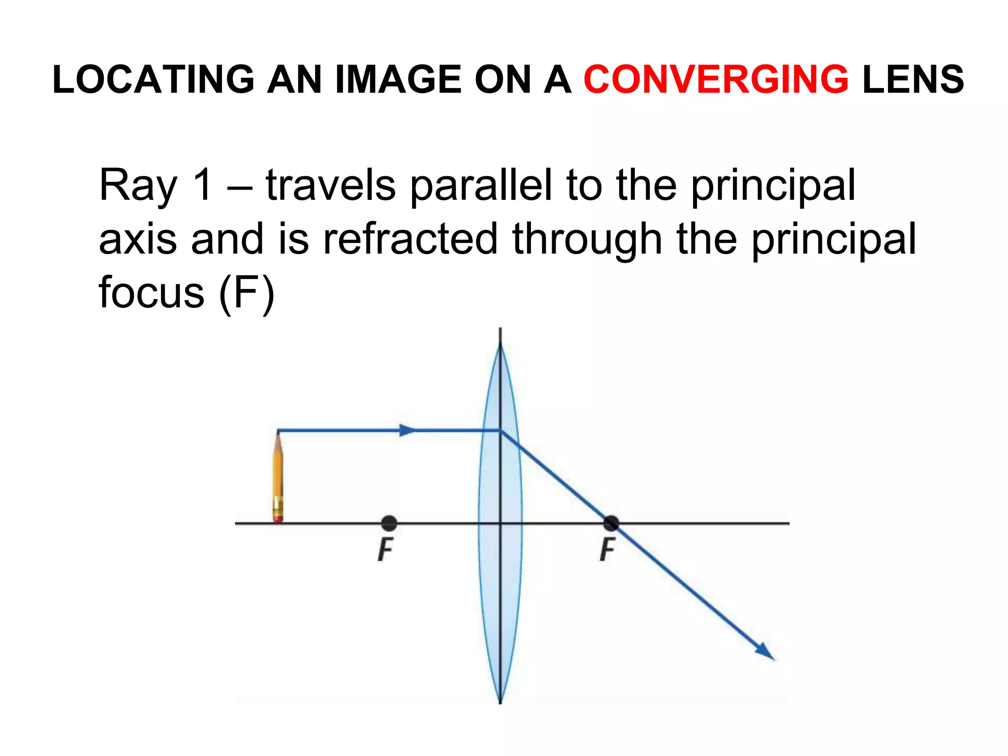 LOCATING AN IMAGE ON A CONVERGING LENS
Ray 1 – travels parallel to the principal
axis and is refracted through the principal
focus (F)
 