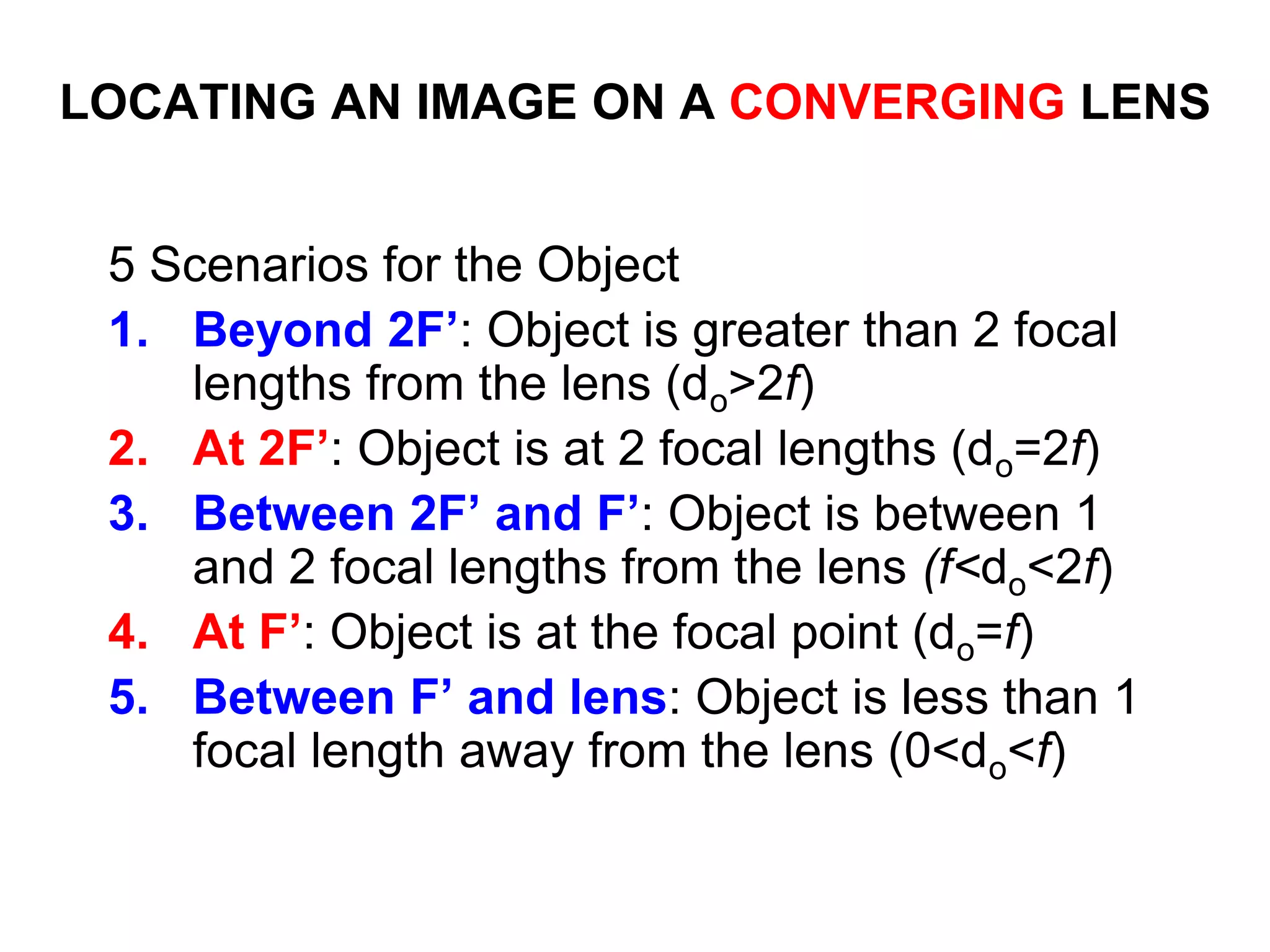LOCATING AN IMAGE ON A CONVERGING LENS
5 Scenarios for the Object
1. Beyond 2F’: Object is greater than 2 focal
lengths from the lens (do>2f)
2. At 2F’: Object is at 2 focal lengths (do=2f)
3. Between 2F’ and F’: Object is between 1
and 2 focal lengths from the lens (f<do<2f)
4. At F’: Object is at the focal point (do=f)
5. Between F’ and lens: Object is less than 1
focal length away from the lens (0<do<f)
 