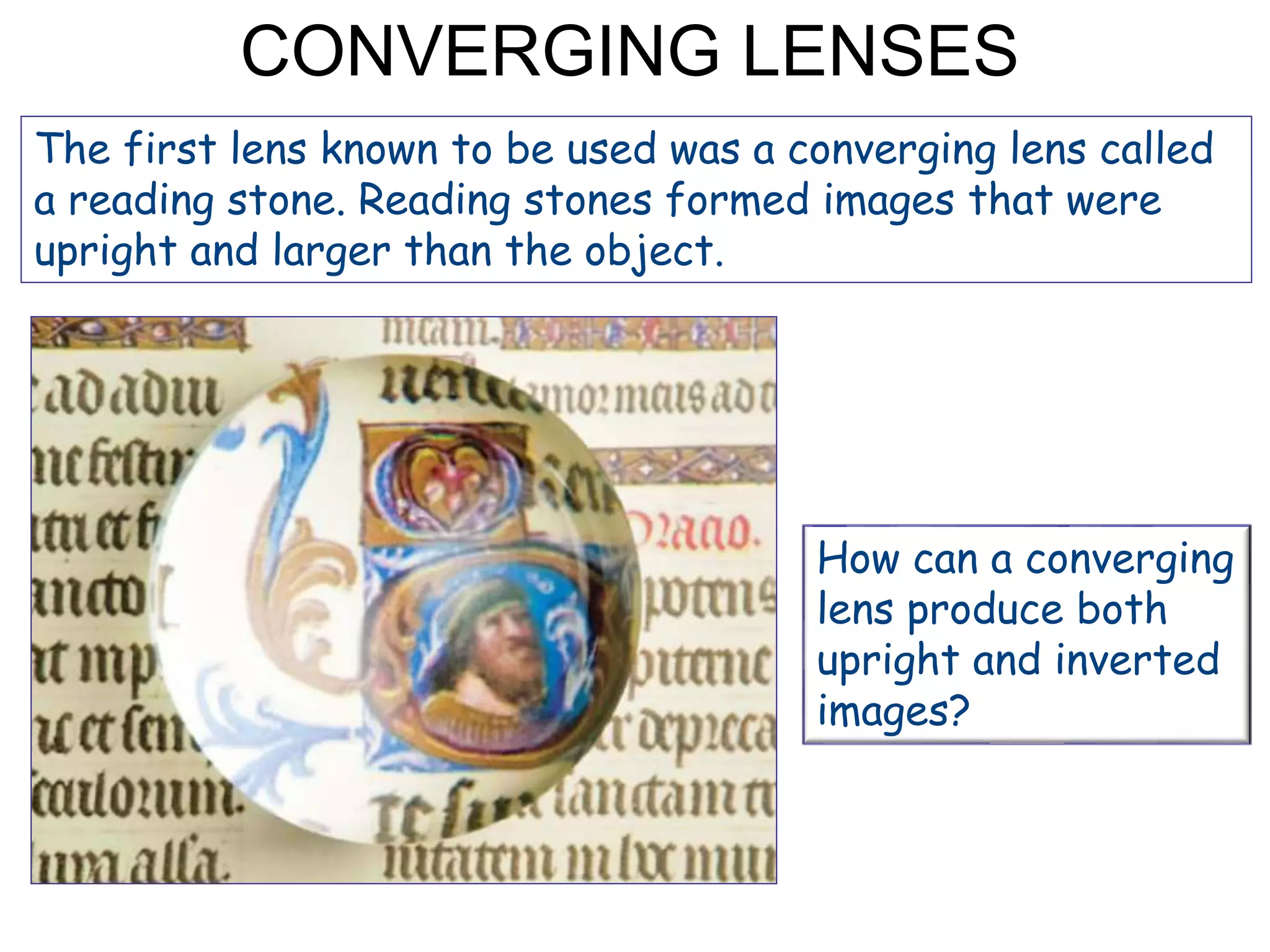 CONVERGING LENSES
The first lens known to be used was a converging lens called
a reading stone. Reading stones formed images that were
upright and larger than the object.
How can a converging
lens produce both
upright and inverted
images?
 