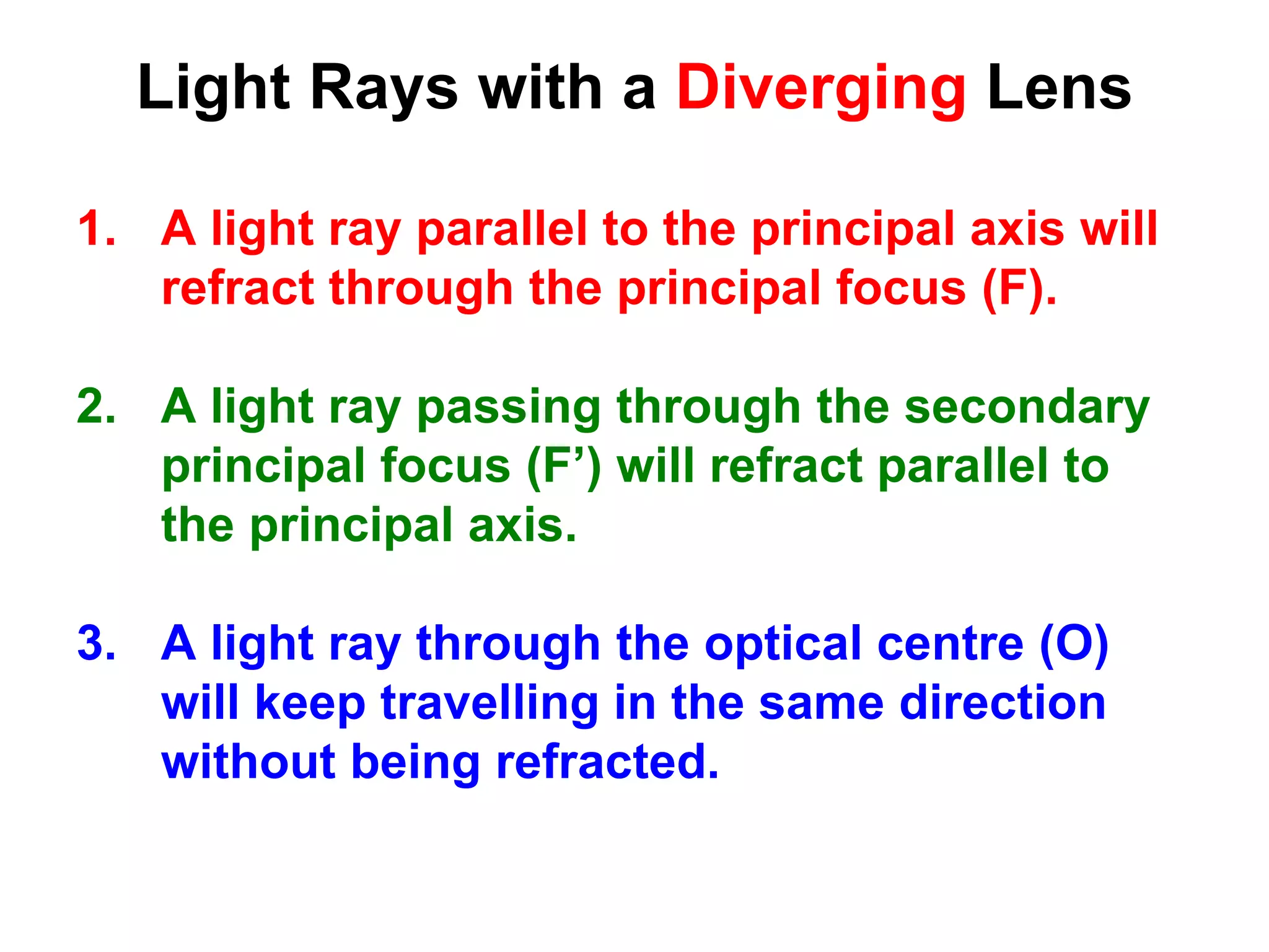 Light Rays with a Diverging Lens
1. A light ray parallel to the principal axis will
refract through the principal focus (F).
2. A light ray passing through the secondary
principal focus (F’) will refract parallel to
the principal axis.
3. A light ray through the optical centre (O)
will keep travelling in the same direction
without being refracted.
 