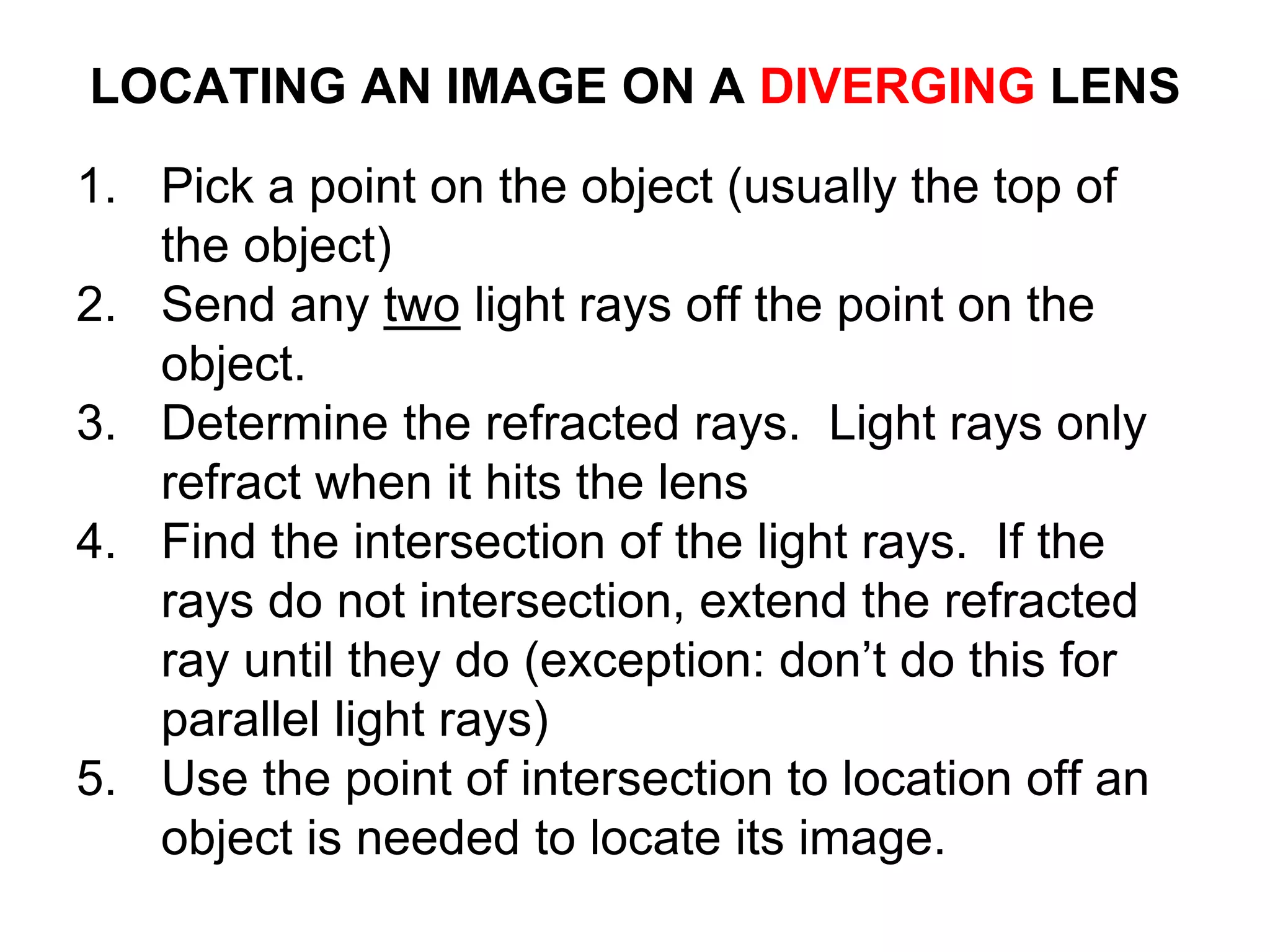 LOCATING AN IMAGE ON A DIVERGING LENS
1. Pick a point on the object (usually the top of
the object)
2. Send any two light rays off the point on the
object.
3. Determine the refracted rays. Light rays only
refract when it hits the lens
4. Find the intersection of the light rays. If the
rays do not intersection, extend the refracted
ray until they do (exception: don’t do this for
parallel light rays)
5. Use the point of intersection to location off an
object is needed to locate its image.
 