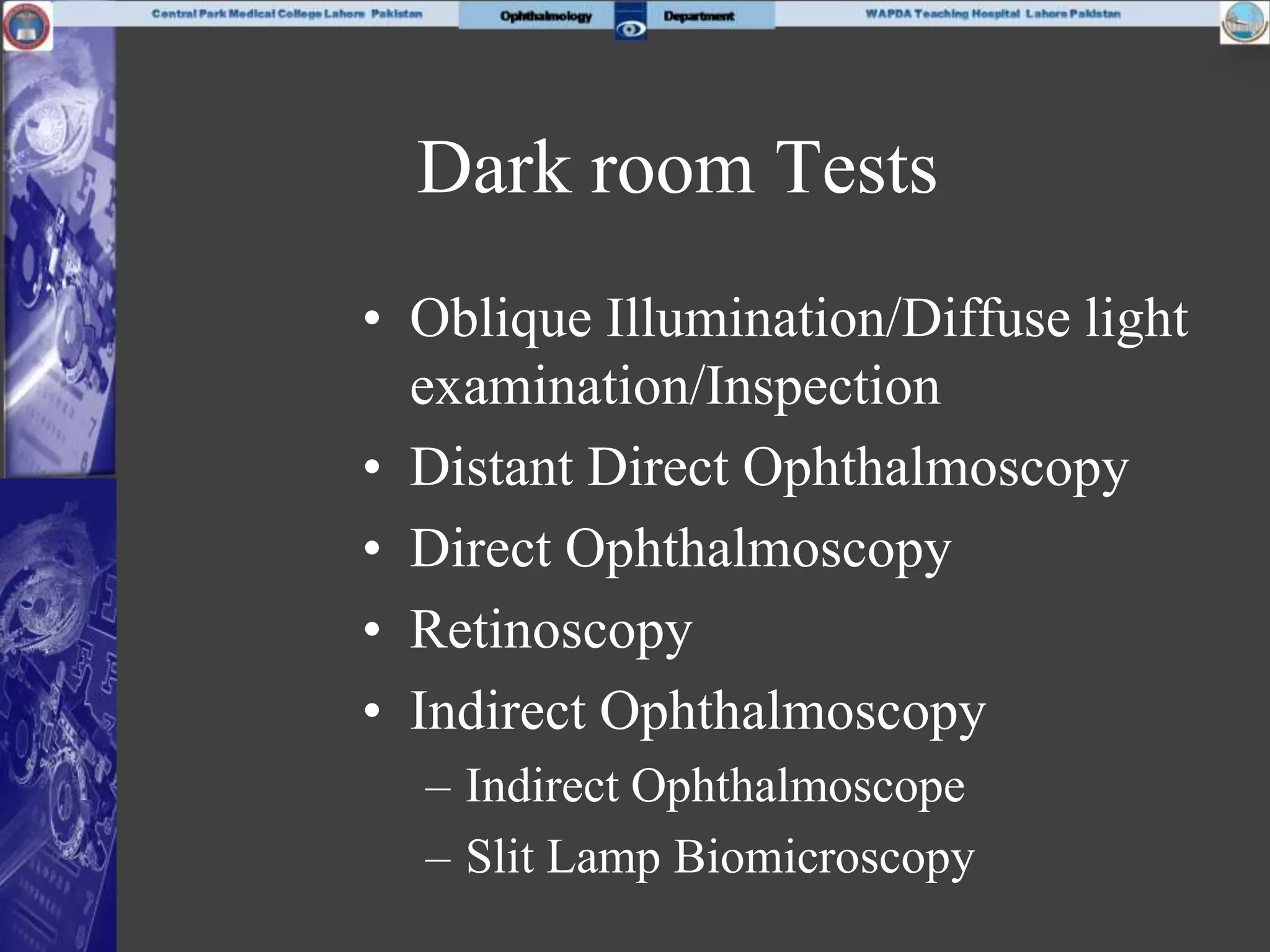 Dark room Tests
• Oblique Illumination/Diffuse light
examination/Inspection
• Distant Direct Ophthalmoscopy
• Direct Ophthalmoscopy
• Retinoscopy
• Indirect Ophthalmoscopy
– Indirect Ophthalmoscope
– Slit Lamp Biomicroscopy
 