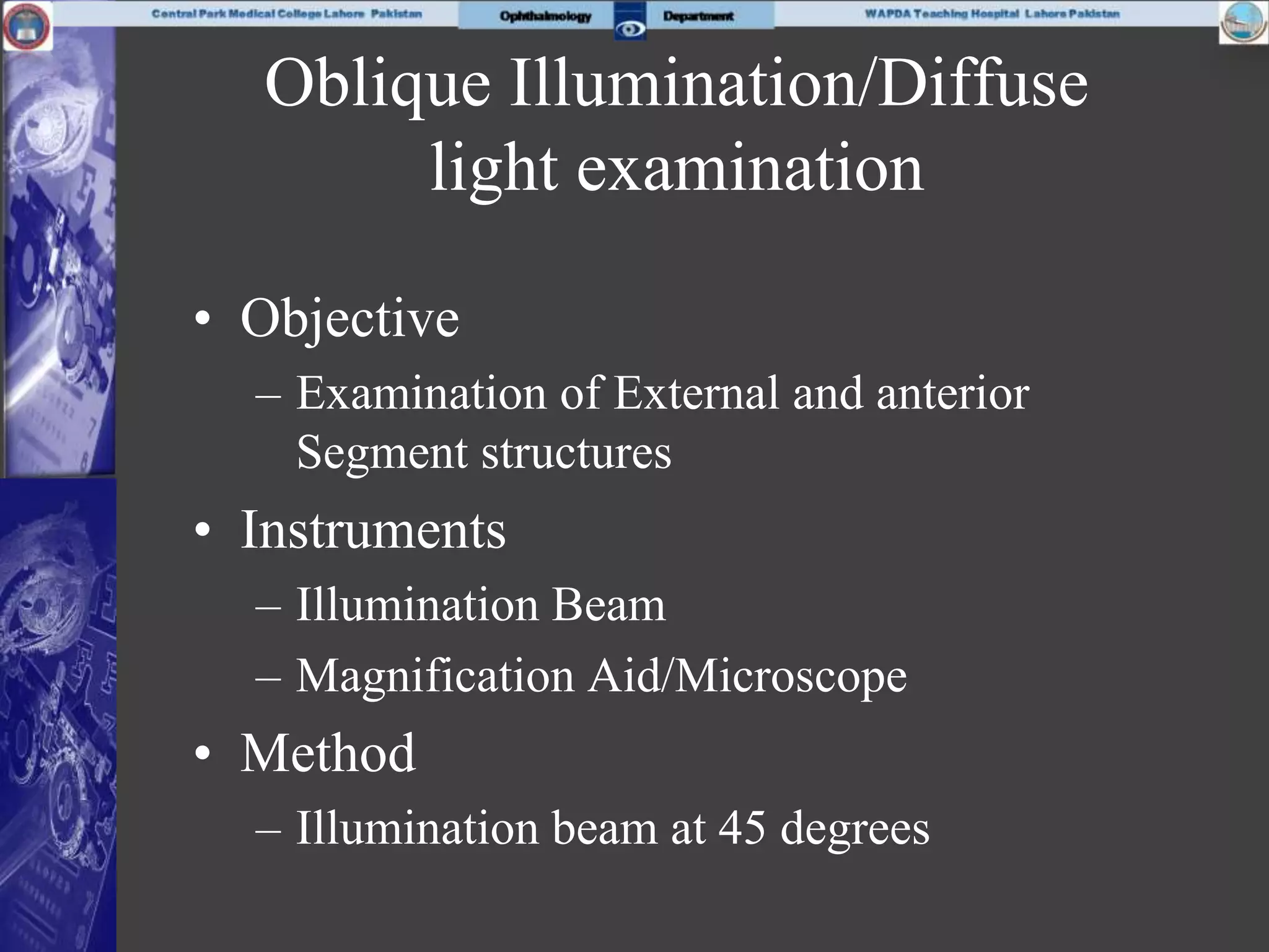 Oblique Illumination/Diffuse
light examination
• Objective
– Examination of External and anterior
Segment structures
• Instruments
– Illumination Beam
– Magnification Aid/Microscope
• Method
– Illumination beam at 45 degrees
 