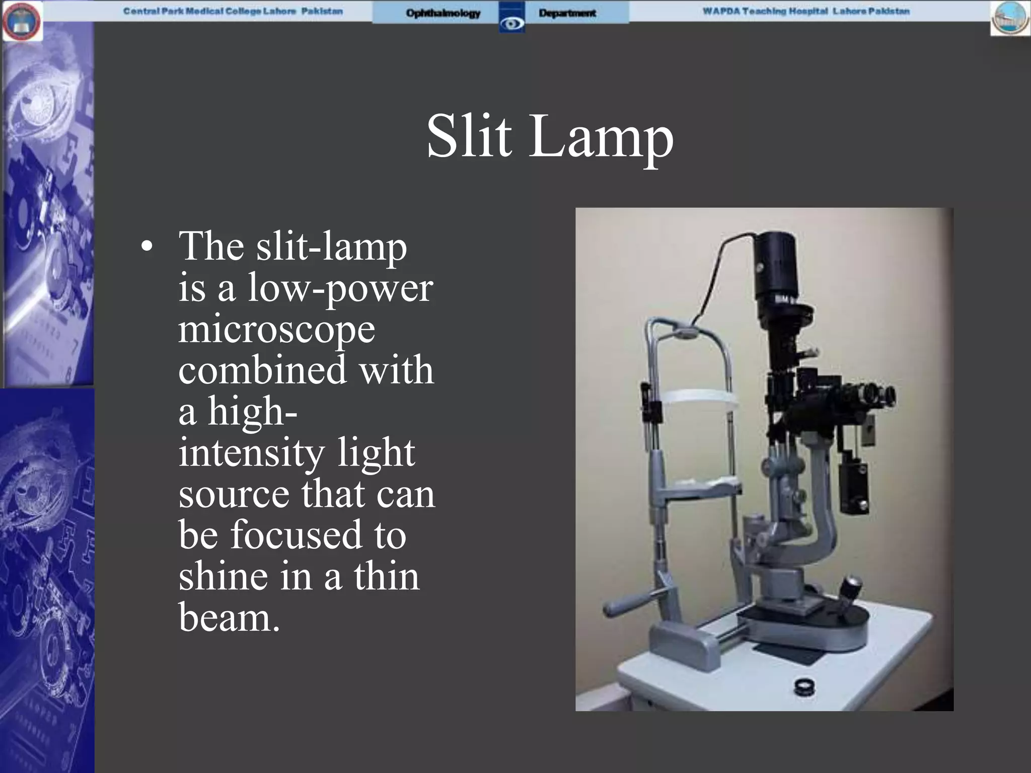 Slit Lamp
• The slit-lamp
is a low-power
microscope
combined with
a high-
intensity light
source that can
be focused to
shine in a thin
beam.
 