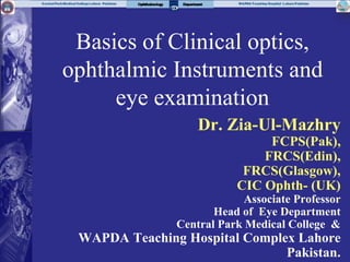 Basics of Clinical optics,
ophthalmic Instruments and
eye examination
Dr. Zia-Ul-Mazhry
FCPS(Pak),
FRCS(Edin),
FRCS(Glasgow),
CIC Ophth- (UK)
Associate Professor
Head of Eye Department
Central Park Medical College &
WAPDA Teaching Hospital Complex Lahore
Pakistan.
 