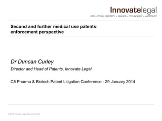 Second and further medical use patents:
enforcement perspective

Dr Duncan Curley
Director and Head of Patents, Innovate Legal
C5 Pharma & Biotech Patent Litigation Conference - 29 January 2014

© 2014 Innovate Legal Services Limited

 