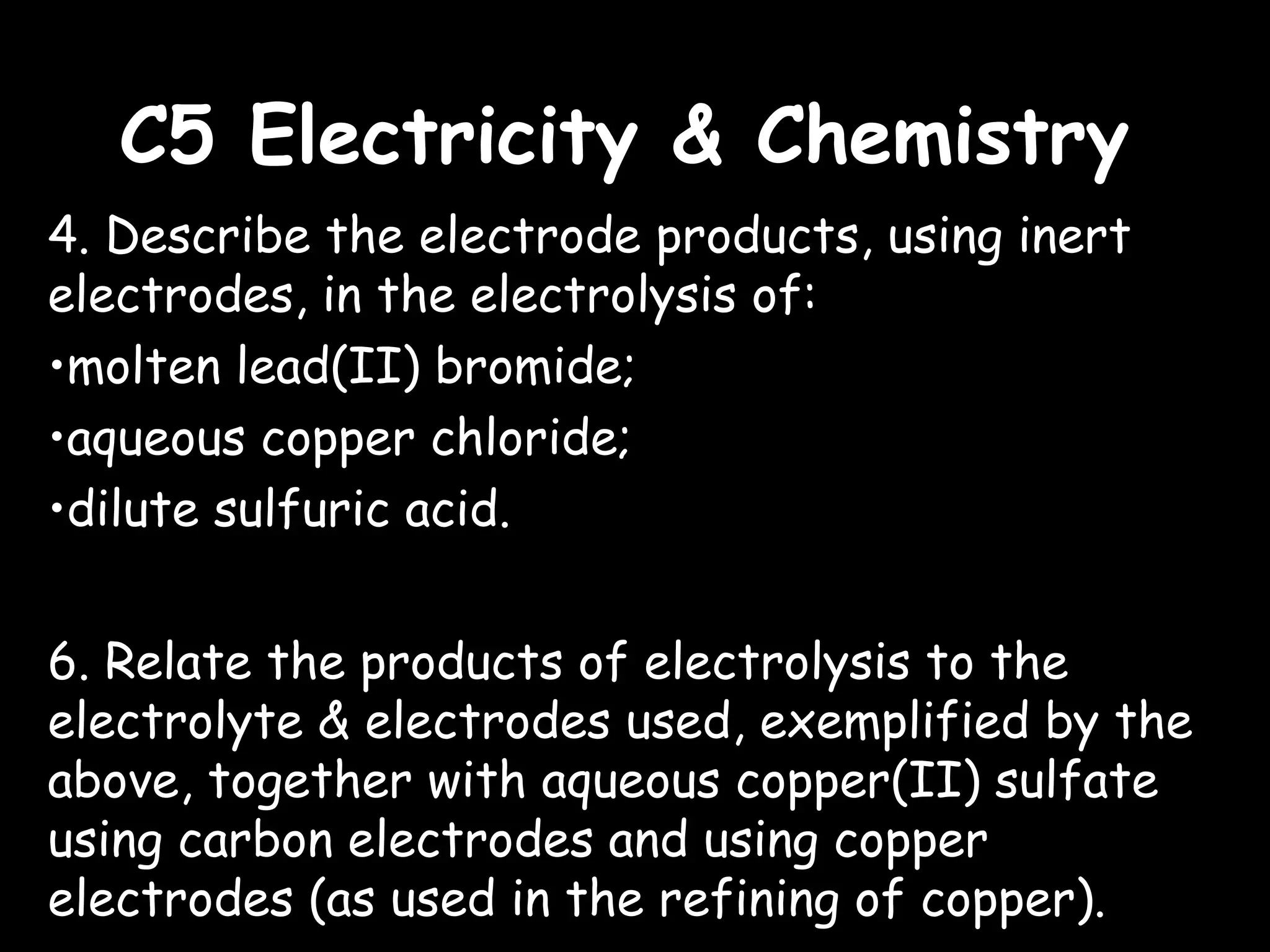 C5 Electricity & ChemistryC5 Electricity & Chemistry
4. Describe the electrode products, using inert
electrodes, in the electrolysis of:
•molten lead(II) bromide;
•aqueous copper chloride;
•dilute sulfuric acid.
6. Relate the products of electrolysis to the
electrolyte & electrodes used, exemplified by the
above, together with aqueous copper(II) sulfate
using carbon electrodes and using copper
electrodes (as used in the refining of copper).
 