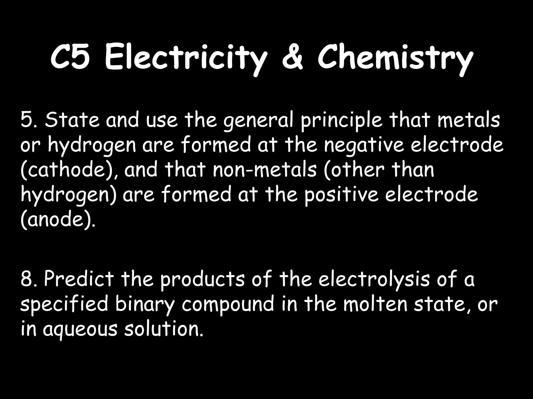 C5 Electricity & ChemistryC5 Electricity & Chemistry
5. State and use the general principle that metals
or hydrogen are formed at the negative electrode
(cathode), and that non-metals (other than
hydrogen) are formed at the positive electrode
(anode).
8. Predict the products of the electrolysis of a
specified binary compound in the molten state, or
in aqueous solution.
 