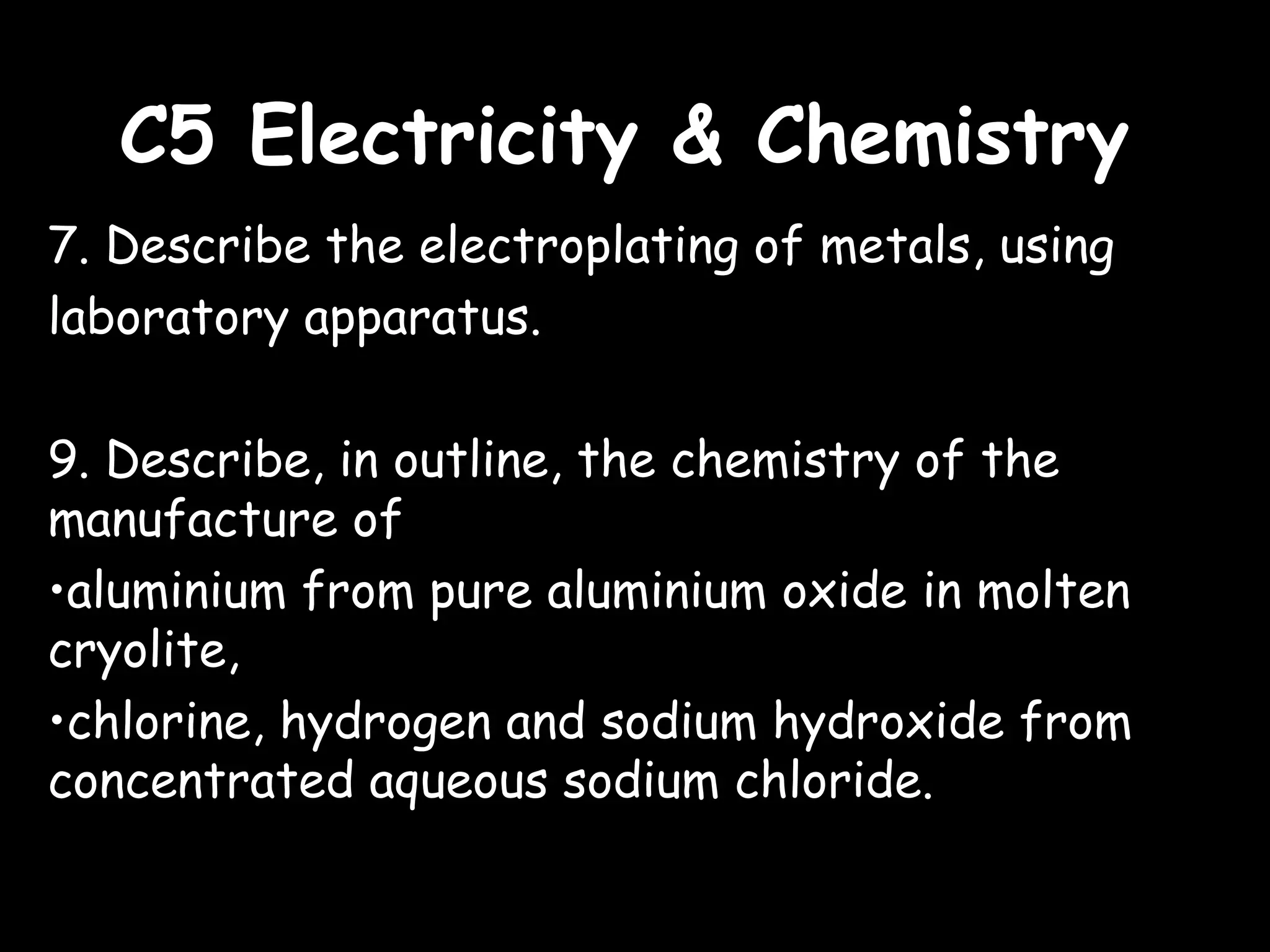 C5 Electricity & ChemistryC5 Electricity & Chemistry
7. Describe the electroplating of metals, using
laboratory apparatus.
9. Describe, in outline, the chemistry of the
manufacture of
•aluminium from pure aluminium oxide in molten
cryolite,
•chlorine, hydrogen and sodium hydroxide from
concentrated aqueous sodium chloride.
 