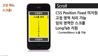 고정메뉴와                     Scroll
스크롤!
                 고정영역           CSSPositionFixed미지원
                스크롤영역
                                고정영역처리가능
                   ↑
                   1            임의영역만스크롤
                   2
                   3            LongTab지원
                   4
                   5            :ContextMenu노출가능
                   6
                   7
                 고정영역
                   8
                   9
                  10
                  11
                  12
                  13
	    	    	 
                  14
 