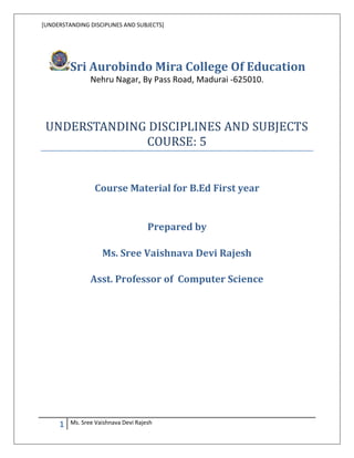 [UNDERSTANDING DISCIPLINES AND SUBJECTS]
1 Ms. Sree Vaishnava Devi Rajesh
Sri Aurobindo Mira College Of Education
Nehru Nagar, By Pass Road, Madurai -625010.
UNDERSTANDING DISCIPLINES AND SUBJECTS
COURSE: 5
Course Material for B.Ed First year
Prepared by
Ms. Sree Vaishnava Devi Rajesh
Asst. Professor of Computer Science
 