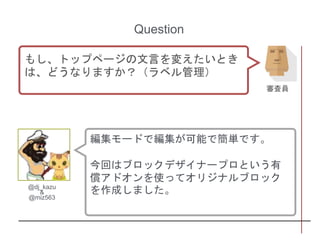 編集モードで編集が可能で簡単です。
今回はブロックデザイナープロという有
償アドオンを使ってオリジナルブロック
を作成しました。@dj_kazu
&
@miz563
Question
もし、トップページの文言を変えたいとき
は、どうなりますか？（ラベル管理）
審査員
 
