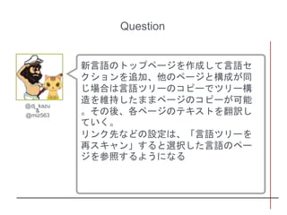 新言語のトップページを作成して言語セ
クションを追加、他のページと構成が同
じ場合は言語ツリーのコピーでツリー構
造を維持したままページのコピーが可能
。その後、各ページのテキストを翻訳し
ていく。
リンク先などの設定は、「言語ツリーを
再スキャン」すると選択した言語のペー
ジを参照するようになる
@dj_kazu
&
@miz563
Question
 