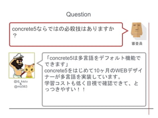 「concrete5は多言語をデフォルト機能で
できます」
concrete5をはじめて10ヶ月のWEBデザイ
ナーが多言語を実装しています。
学習コストも低く目視で確認できて、と
っつきやすい！！
Question
concrete5ならではの必殺技はありますか
？
審査員
@dj_kazu
&
@miz563
 
