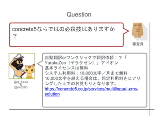 自動翻訳orワンクリックで翻訳依頼！？「
YarakuZen（ヤラクゼン）」アドオン
基本ライセンスは無料
システム利用料：10,000文字／月まで無料
10,000文字を越える場合は、想定利用料をヒアリ
ングした上でのお見もりとなります。
https://concrete5.co.jp/services/multilingual-cms-
solution
@dj_kazu
&
@miz563
Question
concrete5ならではの必殺技はありますか
？
審査員
 
