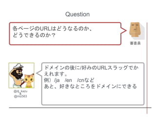 ドメインの後に/好みのURLスラッグでか
えれます。
例）/ja /en /cnなど
あと、好きなところをドメインにできる
@dj_kazu
&
@miz563
Question
各ページのURLはどうなるのか、
どうできるのか？
審査員
 