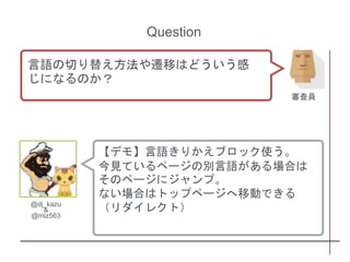 【デモ】言語きりかえブロック使う。
今見ているページの別言語がある場合は
そのページにジャンプ。
ない場合はトップページへ移動できる
（リダイレクト）@dj_kazu
&
@miz563
Question
言語の切り替え方法や遷移はどういう感
じになるのか？
審査員
 