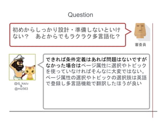 できれば条件定義はあれば問題はないですが
なかった場合はページ属性に選択やトピック
を使っていなければそんなに大変ではない。
ページ属性の選択やトピックの選択肢は英語
で登録し多言語機能で翻訳したほうが良い
Question
初めからしっかり設計・準備しないといけ
ない？ あとからでもラクラク多言語化？
審査員
@dj_kazu
&
@miz563
 