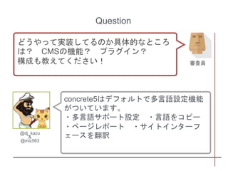 concrete5はデフォルトで多言語設定機能
がついています。
・多言語サポート設定 ・言語をコピー
・ページレポート ・サイトインターフ
ェースを翻訳@dj_kazu
&
@miz563
Question
どうやって実装してるのか具体的なところ
は？ CMSの機能？ プラグイン？
構成も教えてください！ 審査員
 
