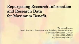 Repurposing Research Information
and Research Data
for Maximum Benefit
Wayne Johnston
Head, Research Enterprise and Scholarly Communication
University of Guelph Library
519.824.4120 x56900
wajohnst@uoguelph.ca
 