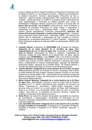 ruinas e instalan en ella la Posada Fundadora el Programa de Formación para
el trabajo del CEFAT, en una Posada en Choronì, adquiere conocimientos en
la práctica Ecoturismo, Cocinera, Agroecologísta Productora de Cine y
Televisión, organiza eventos culturales desde 1972, Experiencia 22 años de
Textilera, recibió instrucción en el INIFAT, Luchadora Social, Presta Servicios
como Agroecologísta y Consultora en talleres gratuitos para Centro de
Rehabilitación Antidrogas, Macaro Turmero se lo cedimos a la actual UBV, la
Nueva Vida con Cristo con el CEFAT, presta servicios como Facilitadora y
Consultora de Proyectos Productivos en zonas rurales a campesinos y
campesinas, niños, niñas y adolescentes FCBV – Aragua y excluidos de
manera gratuita especialmente Formación Cooperativista, Directora del
Centro de Formación Ambiental y Turística Ríos de Agua Viva y contralora
de la Cooperativa Ilustre Zamora 2001. Autorizada MPPE y los alumnos del
CEFAT para la elaboración y presentación de 220 viviendas en Choronì.
Productora de un programa infantil para TV, Colorín Colorado - Productora de
Misión Esperanza programa de radio para NNA con discapacidad, RADIO UNO
1.340 AM.
3. Liselotte Salinas: Empresaria de SOLEHAMA C.A. Empresa de Catering,
Integrante de la Junta directiva de la A.C.Rios de Agua Viva,
Vicepresidenta de la A. C. Ríos de Agua Viva, Propietaria y Chef de Playa
Café en Choronì, administrado por Marco A. Myerston, maquilladota de
Alimentos, recetas de Víctor Moreno en la Revista Bien me Sabe, elabora
recetarios para CHARVENCA y para OSTER, Chef y fue Directora del ICC,
Instituto Culinario de Caracas, empresaria y accionista de una empresa de
comidas para eventos del ICC, Bailarina profesional y Docente para niños,
niñas y adolescentes en Danzas Contemporáneas, egresada del IUDANZA,
Diseñadora Gráfico, egresada de la Cristóbal Rojas fue Gerente General y
Chef de otro Restaurante propio en Choronì en el Hostal Casa Grande.
4. Josefina Maceira: Integrante de la Junta directiva de la A.C.Rios de Agua
Viva,actualmente gerencia una Posada en Choronì, Hospedaje Casa Aminta,
es parte delantera de este proyecto (requiere mejoras), funciona en una casa
Colonial de la Familia desde 1760, , esta Posada sería la entrada principal del
Núcleo de Desarrollo Turístico, por encontrarse en la calle principal del Pueblo
Monumento Histórico Mundial
5. Marco Antonio Myerston: Integrante de la Junta directiva de la A.C.Rios
de Agua Viva, Administrador, Cocinero y socio de Playa Café en Choronì,
propietario de P. C. Acción Café-Internet tiene prestación de Servicios de
Oficina, Trascripción de documentos, Diseño gráfico, fotocopias y otros
servicios único en Choronì en un local delante de Playa Café Restaurante,
Dirige la en Choronì y es Coordinador Misión Rivas de esta en el Estado
Aragua, tiene años en la prestación de Servicios Turísticos, Textilero de
profesión y empresario Textil apartado por ahora.
6. Neida Rivas: Ing. Agrónomo, Asesora del proyecto, especialista en proyectos
de Invernaderos y Agroecologísta, actualmente se desempeña en una
Empresa Cooperativa especializada en Invernaderos para la Agroecológica y
productos Orgánicos.
7. Luis José Mata Hernández: Integrante de la Junta directiva de la A.C.Rios
de Agua Viva,Marino de profesión, Presidente de la Cooperativa El Mesías,
integrada al Proyecto y Facilitador en el CEFAT, constructor, agricultor y
Artesano.
Calle Las Flores, # 9-1, Sector Pueblo, Parroquia Choroní, Municipio Girardot,
Estado Aragua, RBV, Telf.:0243-7724950/0412-4716847
cptatra@gmail.com//cefatriosdeaguaviva9@gmail.com
 