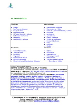 VI. ANÁLISIS FODA
Nombre del producto o servicio:
CENTRO DE FORMACION AMBIENTAL Y TURISTICA
2. Características o funciones principales: Implantar un CENTRO DE FORMACION
AMBIENTAL Y TURISTICA con Escuela de Cocina Internacional en la Costa que
sea capaz de cubrir la demanda de los Restaurantes
3. Utilidad para el cliente o necesidades que satisface: Utilidad para los Jóvenes
egresados del Liceo, para las familias, mujeres y hombres trabajadores y
trabajadoras en el área de comida, el visitante o Turista ya que la Comida se
elabora con esmero de parte de los estudiantes y cubre las necesidades de los
propietarios de Restaurantes, aumenta la calidad del producto, genera empleos
para superar la pobreza, y en el ámbito Internacional, nacional, regional y local se
lograría dar una imagen de buena cocina y de crear un producto de interés y un
atractivo para pasantes de Escuelas de Cocina Internacionales y nacionales, los
cuales tanto Chef como pasantes que logren impartir clases en Choronì darían un
apoyo extra y un valor agregado al CEFAT
Calle Las Flores, # 9-1, Sector Pueblo, Parroquia Choroní, Municipio Girardot,
Estado Aragua, RBV, Telf.:0243-7724950/0412-4716847
cptatra@gmail.com//cefatriosdeaguaviva9@gmail.com
Fortalezas:
• Imagen
• Los Recursos Naturales
• Equipo Humano
• La Infraestructura
• El Parque Nacional y la Costa
• La Frontera internacional
• Flexibilidad
• La agricultura y la Pesca
Oportunidades:
• Independencia económica
• Nuevos destinos y Rutas
• Centro de Formación Ambiental y Turística
• Ecoturismo
• Agroturismo
• Agroecológica
• Energía Alternativa
• Turismo de la Naturaleza
• Ferrocarril Costanero
• Ferry
• Canopying
• Muelles
Debilidades:
• Control Administrativo
• Talento Humano
• Formación
• Seguridad
• Recolección de Basura
• Educación Ambiental
• Mantenimiento de Infraestructuras Culturales
Amenazas:
• El Clima
• Insalubridad
• Fallas eléctricas
• Deterioro patrimonial
• Deforestación
• Tala de Árboles en cuencas
• Derrumbes en vialidad
 