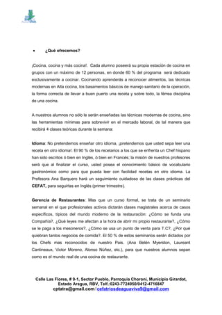 • ¿Qué ofrecemos?
¡Cocina, cocina y más cocina!. Cada alumno poseerá su propia estación de cocina en
grupos con un máximo de 12 personas, en donde 60 % del programa será dedicado
exclusivamente a cocinar. Cocinando aprenderás a reconocer alimentos, las técnicas
modernas en Alta cocina, los basamentos básicos de manejo sanitario de la operación,
la forma correcta de llevar a buen puerto una receta y sobre todo, la férrea disciplina
de una cocina.
A nuestros alumnos no sólo le serán enseñadas las técnicas modernas de cocina, sino
las herramientas mínimas para sobrevivir en el mercado laboral, de tal manera que
recibirá 4 clases teóricas durante la semana:
Idioma: No pretendemos enseñar otro idioma, ¡pretendemos que usted sepa leer una
receta en otro idioma!. El 90 % de los recetarios a los que se enfrenta un Chef hispano
han sido escritos ó bien en Inglés, ó bien en Francés; la misión de nuestros profesores
será que al finalizar el curso, usted posea el conocimiento básico de vocabulario
gastronómico como para que pueda leer con facilidad recetas en otro idioma. La
Profesora Ana Barquero hará un seguimiento cuidadoso de las clases prácticas del
CEFAT, para seguirlas en Inglés (primer trimestre).
Gerencia de Restaurantes: Mas que un curso formal, se trata de un seminario
semanal en el que profesionales activos dictarán clases magistrales acerca de casos
específicos, típicos del mundo moderno de la restauración: ¿Cómo se funda una
Compañía?, ¿Qué leyes me afectan a la hora de abrir mi propio restaurante?, ¿Cómo
se le paga a los mesoneros?, ¿Cómo se usa un punto de venta para T.C?, ¿Por qué
quiebran tantos negocios de comida?. El 50 % de estos seminarios serán dictados por
los Chefs mas reconocidos de nuestro Pais. (Ana Belén Myerston, Laureant
Cantineaux, Victor Moreno, Alonso Núñez, etc.), para que nuestros alumnos sepan
como es el mundo real de una cocina de restaurante.
Calle Las Flores, # 9-1, Sector Pueblo, Parroquia Choroní, Municipio Girardot,
Estado Aragua, RBV, Telf.:0243-7724950/0412-4716847
cptatra@gmail.com//cefatriosdeaguaviva9@gmail.com
 