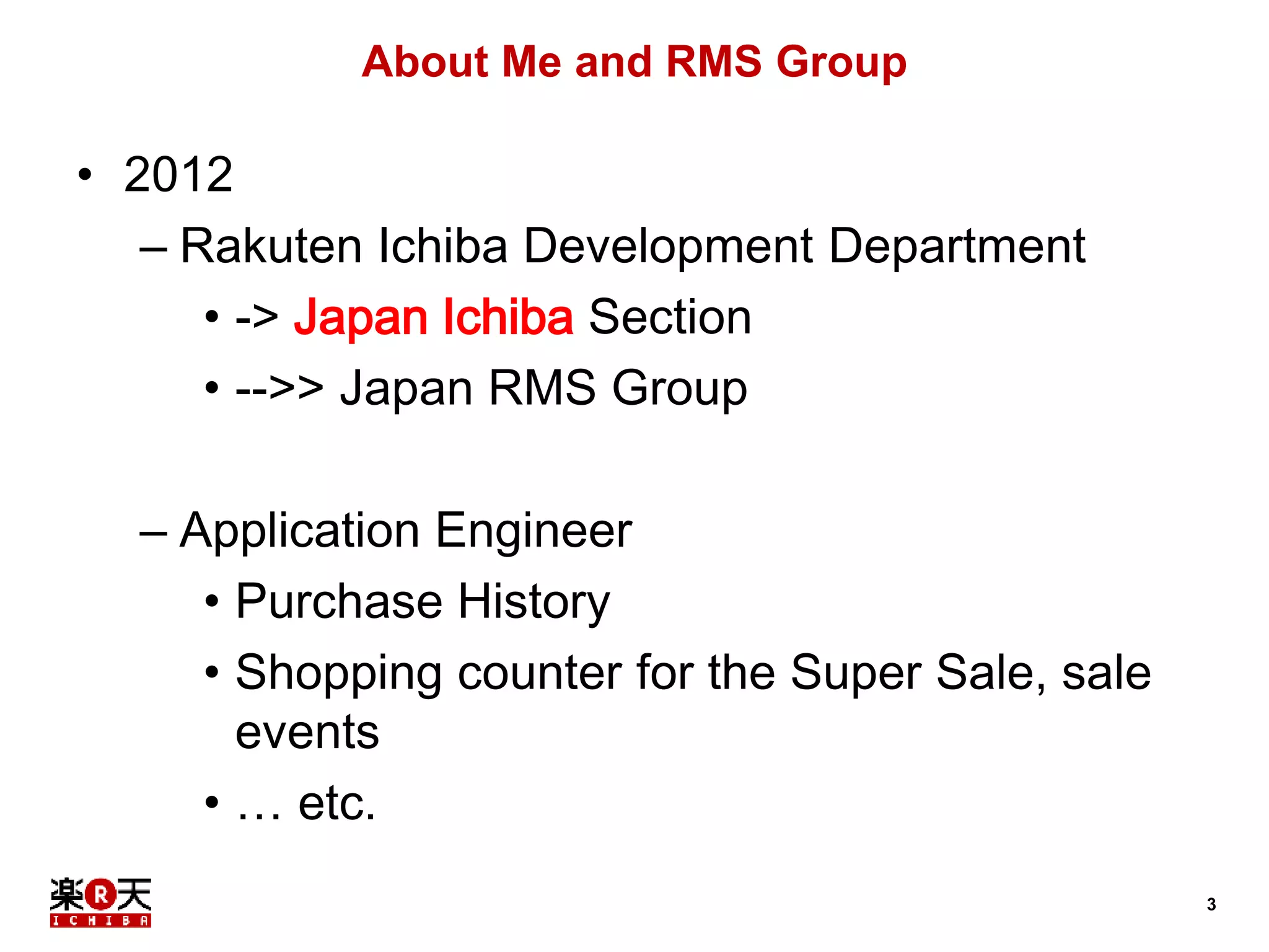 3 
About Me and RMS Group 
• 2012 
– Rakuten Ichiba Development Department 
• -> Japan Ichiba Section 
• -->> Japan RMS Group 
– Application Engineer 
• Purchase History 
• Shopping counter for the Super Sale, sale 
events 
• … etc. 
 