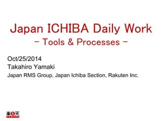 Japan ICHIBA Daily Work 
- Tools & Processes - 
Oct/25/2014 
Takahiro Yamaki 
Japan RMS Group, Japan Ichiba Section, Rakuten Inc. 
 