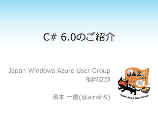 C# 6.0のご紹介 
Japan Windows Azure User Group 
福岡支部 
濱本一慶(@airish9) 
 