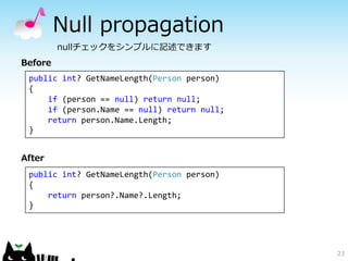 Null propagation 
23 
nullチェックをシンプルに記述できます 
Before 
public int? GetNameLength(Person person) 
{ 
if (person == null) retur...
