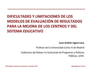 Dificultades y limitaciones evaluación, noviembre 2014 jligero@polsoc.uc3m.es
DIFICULTADES Y LIMITACIONES DE LOS
MODELOS DE EVALUACIÓN DE RESULTADOS
PARA LA MEJORA DE LOS CENTROS Y DEL
SISTEMA EDUCATIVO
Juan Andrés Ligero Lasa
Profesor de la Universidad Carlos III de Madrid
Codirector del Máster en Evaluación de Programas y Políticas
Públicas, UCM.
 