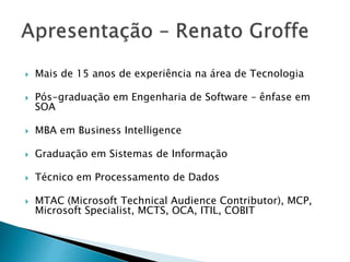  Mais de 15 anos de experiência na área de Tecnologia
 Pós-graduação em Engenharia de Software – ênfase em
SOA
 MBA em Business Intelligence
 Graduação em Sistemas de Informação
 Técnico em Processamento de Dados
 MTAC (Microsoft Technical Audience Contributor), MCP,
Microsoft Specialist, MCTS, OCA, ITIL, COBIT
 