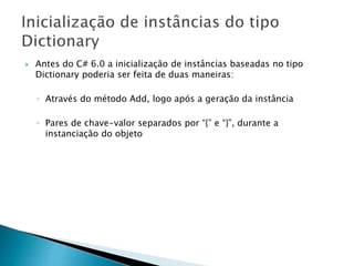  Antes do C# 6.0 a inicialização de instâncias baseadas no tipo
Dictionary poderia ser feita de duas maneiras:
◦ Através do método Add, logo após a geração da instância
◦ Pares de chave-valor separados por “{” e “}”, durante a
instanciação do objeto
 