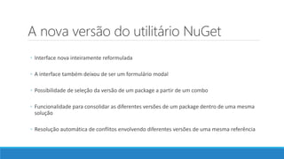 A nova versão do utilitário NuGet
◦ Interface nova inteiramente reformulada
◦ A interface também deixou de ser um formulário modal
◦ Possibilidade de seleção da versão de um package a partir de um combo
◦ Funcionalidade para consolidar as diferentes versões de um package dentro de uma mesma
solução
◦ Resolução automática de conflitos envolvendo diferentes versões de uma mesma referência
 