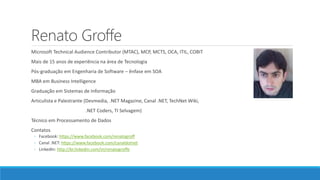 Renato Groffe
Microsoft Technical Audience Contributor (MTAC), MCP, MCTS, OCA, ITIL, COBIT
Mais de 15 anos de experiência na área de Tecnologia
Pós-graduação em Engenharia de Software – ênfase em SOA
MBA em Business Intelligence
Graduação em Sistemas de Informação
Articulista e Palestrante (Devmedia, .NET Magazine, Canal .NET, TechNet Wiki,
.NET Coders, TI Selvagem)
Técnico em Processamento de Dados
Contatos
◦ Facebook: https://www.facebook.com/renatogroff
◦ Canal .NET: https://www.facebook.com/canaldotnet
◦ LinkedIn: http://br.linkedin.com/in/renatogroffe
 