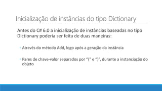 Inicialização de instâncias do tipo Dictionary
Antes do C# 6.0 a inicialização de instâncias baseadas no tipo
Dictionary poderia ser feita de duas maneiras:
◦ Através do método Add, logo após a geração da instância
◦ Pares de chave-valor separados por “{” e “}”, durante a instanciação do
objeto
 