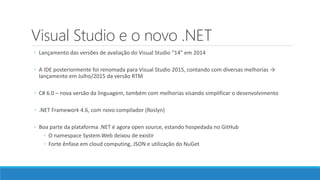 Visual Studio e o novo .NET
◦ Lançamento das versões de avaliação do Visual Studio “14” em 2014
◦ A IDE posteriormente foi renomada para Visual Studio 2015, contando com diversas melhorias →
lançamento em Julho/2015 da versão RTM
◦ C# 6.0 – nova versão da linguagem, também com melhorias visando simplificar o desenvolvimento
◦ .NET Framework 4.6, com novo compilador (Roslyn)
◦ Boa parte da plataforma .NET é agora open source, estando hospedada no GitHub
◦ O namespace System.Web deixou de existir
◦ Forte ênfase em cloud computing, JSON e utilização do NuGet
 