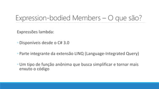 Expression-bodied Members – O que são?
Expressões lambda:
◦ Disponíveis desde o C# 3.0
◦ Parte integrante da extensão LINQ (Language-Integrated Query)
◦ Um tipo de função anônima que busca simplificar e tornar mais
enxuto o código
 